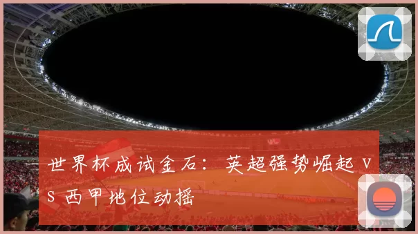 世界杯成试金石：英超强势崛起 vs 西甲地位动摇