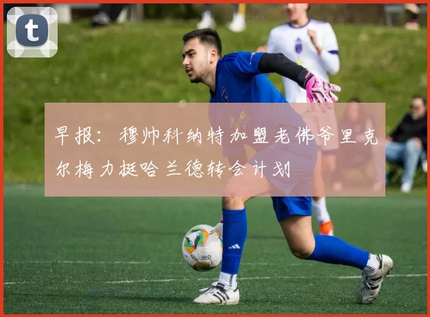 早报：穆帅科纳特加盟老佛爷里克尔梅力挺哈兰德转会计划
