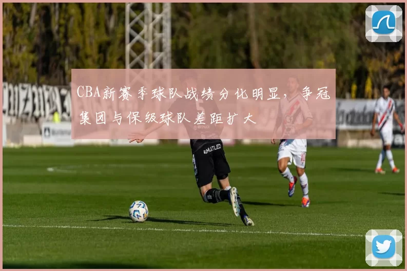 CBA新赛季球队战绩分化明显，争冠集团与保级球队差距扩大