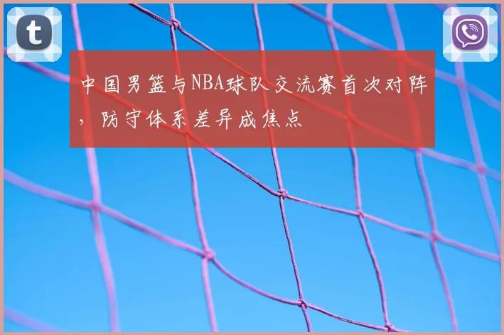 中国男篮与NBA球队交流赛首次对阵，防守体系差异成焦点