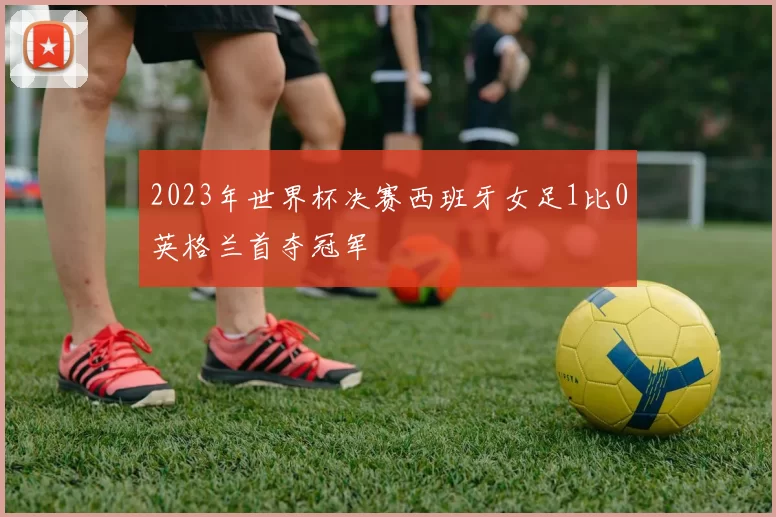 2023年世界杯决赛西班牙女足1比0英格兰首夺冠军