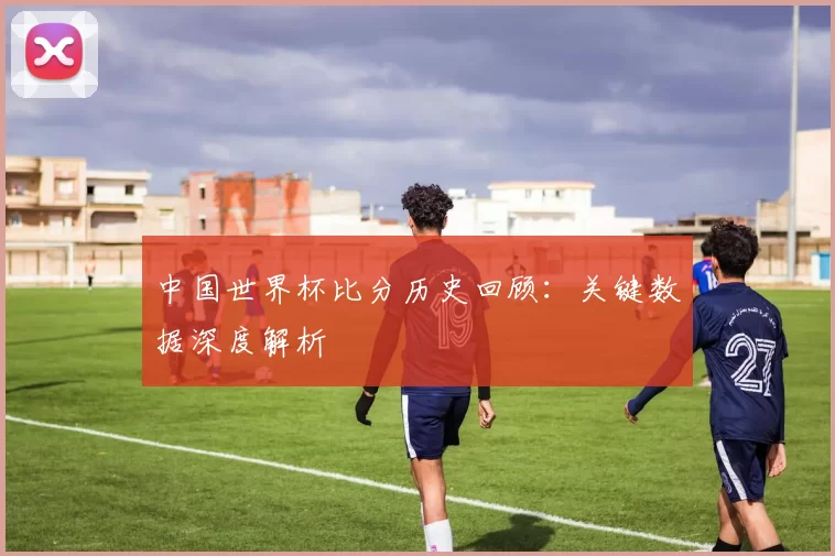 中国世界杯比分历史回顾：关键数据深度解析