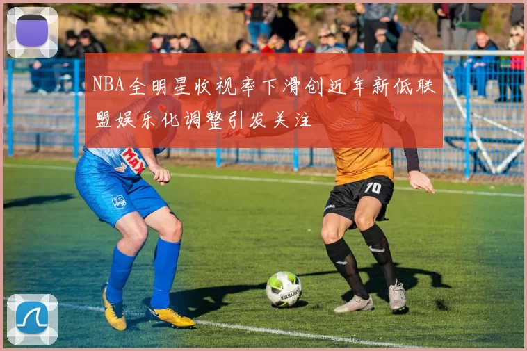 NBA全明星收视率下滑创近年新低联盟娱乐化调整引发关注
