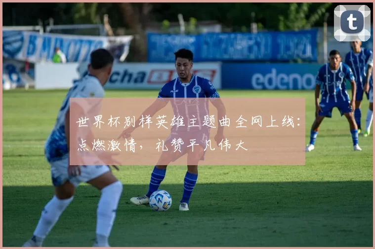 世界杯别样英雄主题曲全网上线：点燃激情，礼赞平凡伟大