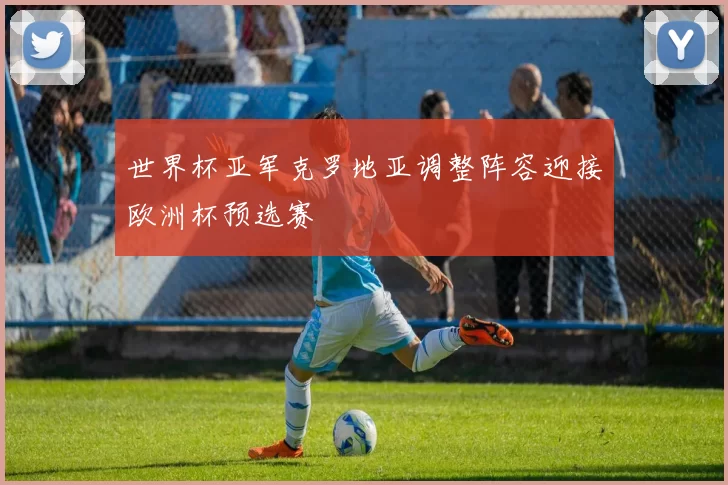 世界杯亚军克罗地亚调整阵容迎接欧洲杯预选赛