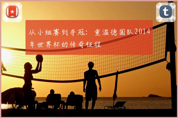 从小组赛到夺冠：重温德国队2014年世界杯的传奇征程
