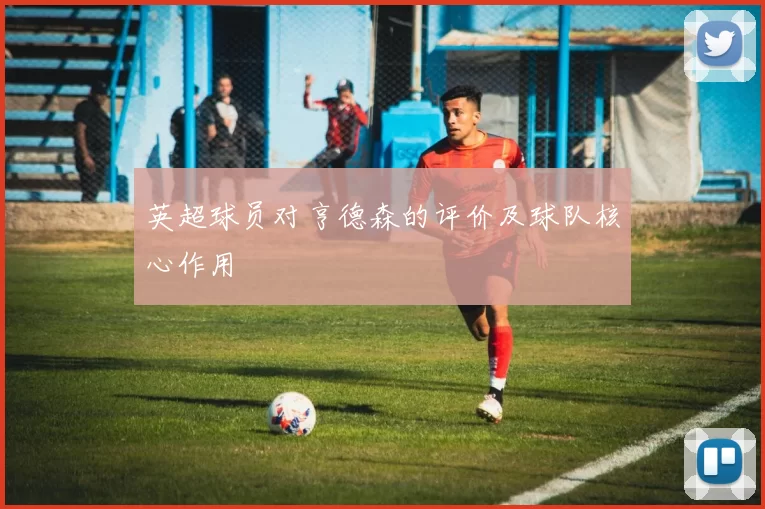 英超球员对亨德森的评价及球队核心作用