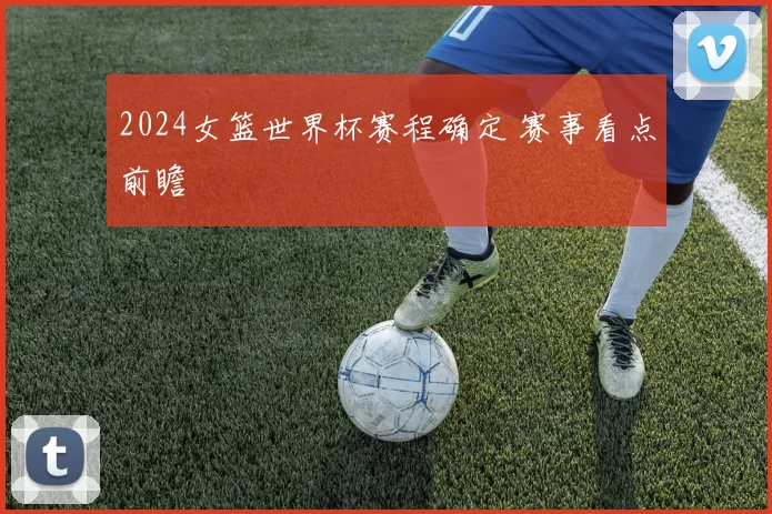 2024女篮世界杯赛程确定 赛事看点前瞻
