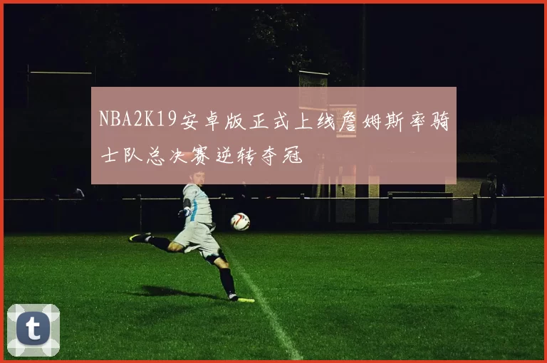 NBA2K19安卓版正式上线詹姆斯率骑士队总决赛逆转夺冠