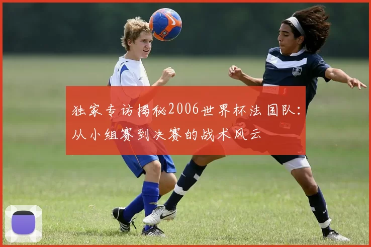 独家专访揭秘2006世界杯法国队：从小组赛到决赛的战术风云