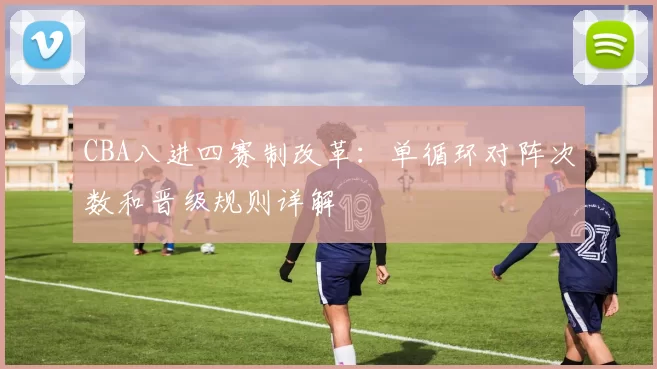 CBA八进四赛制改革：单循环对阵次数和晋级规则详解