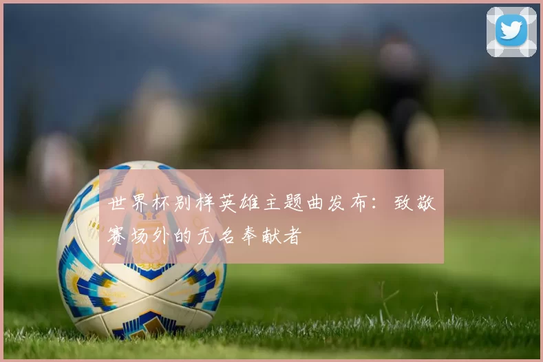 世界杯别样英雄主题曲发布：致敬赛场外的无名奉献者