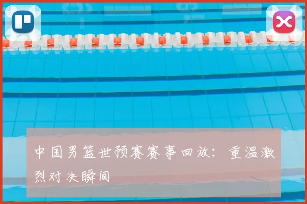中国男篮世预赛赛事回放：重温激烈对决瞬间