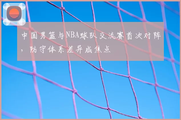 中国男篮与NBA球队交流赛首次对阵，防守体系差异成焦点