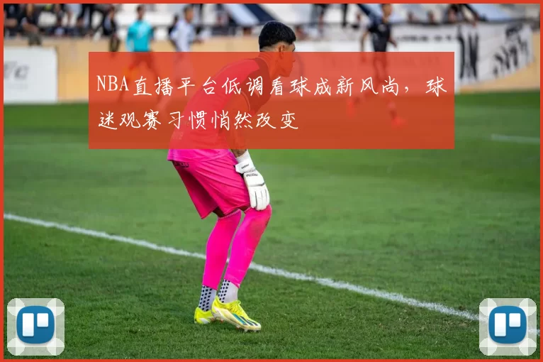 NBA直播平台低调看球成新风尚，球迷观赛习惯悄然改变