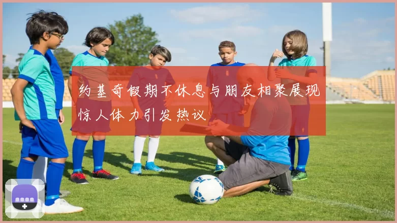 约基奇假期不休息与朋友相聚展现惊人体力引发热议